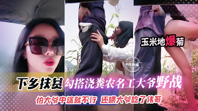 下乡扶贫-网红女神勾引浇粪老大爷野战怕大爷中途不行还喂大爷吃了伟哥